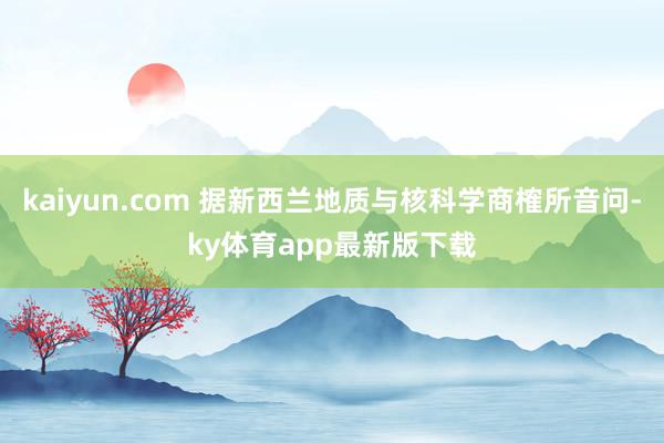 kaiyun.com 據新西蘭地質與核科學商榷所音問-ky體育app最新版下載