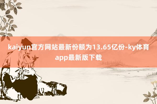 kaiyun官方網站最新份額為13.65億份-ky體育app最新版下載