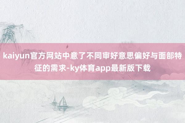 kaiyun官方網(wǎng)站中意了不同審好意思偏好與面部特征的需求-ky體育app最新版下載