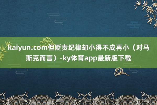 kaiyun.com但貶責紀律卻小得不成再小（對馬斯克而言）-ky體育app最新版下載