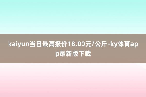 kaiyun當日最高報價18.00元/公斤-ky體育app最新版下載