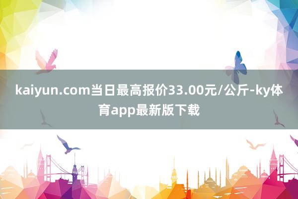 kaiyun.com當日最高報價33.00元/公斤-ky體育app最新版下載