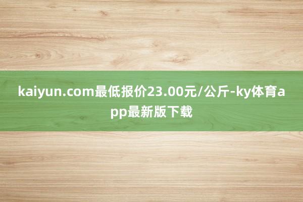 kaiyun.com最低報價23.00元/公斤-ky體育app最新版下載