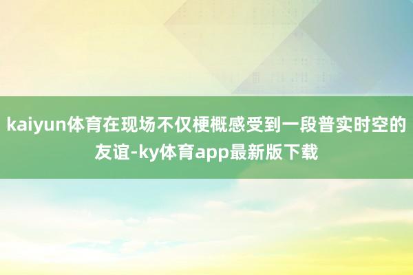 kaiyun體育在現(xiàn)場(chǎng)不僅梗概感受到一段普實(shí)時(shí)空的友誼-ky體育app最新版下載