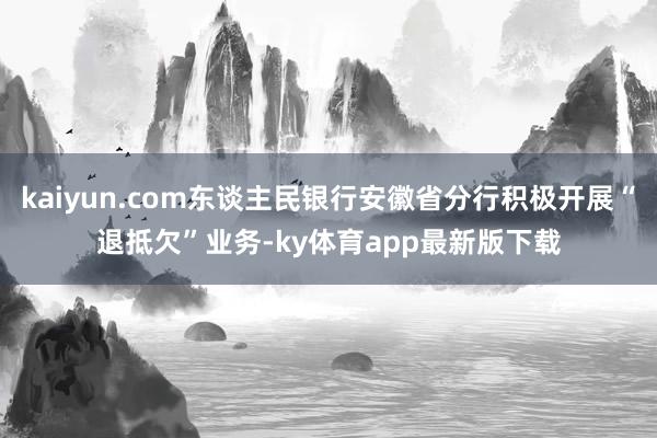 kaiyun.com東談主民銀行安徽省分行積極開展“退抵欠”業務-ky體育app最新版下載