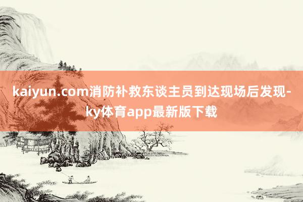 kaiyun.com消防補救東談主員到達現場后發現-ky體育app最新版下載