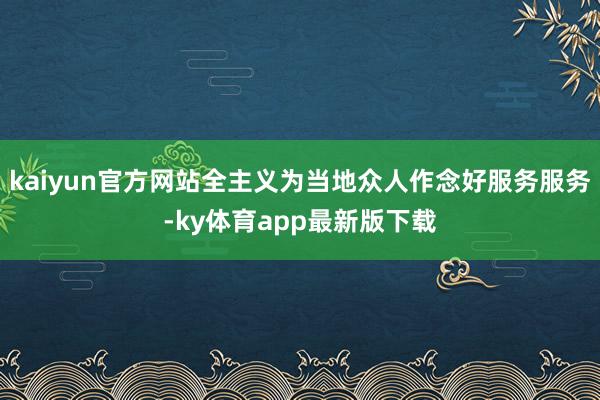 kaiyun官方網站全主義為當地眾人作念好服務服務-ky體育app最新版下載