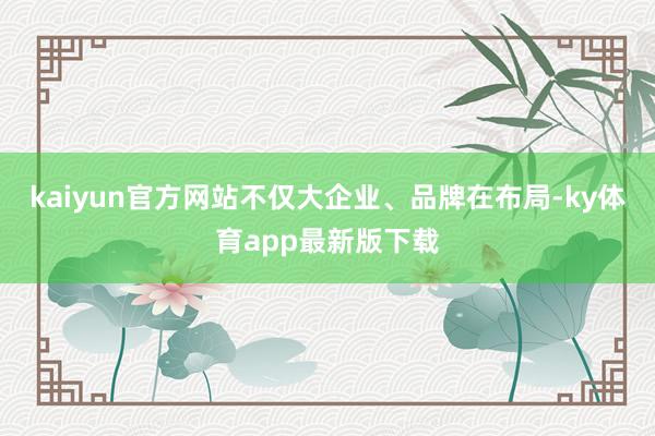 kaiyun官方網(wǎng)站不僅大企業(yè)、品牌在布局-ky體育app最新版下載