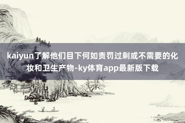 kaiyun了解他們目下何如責罰過剩或不需要的化妝和衛(wèi)生產(chǎn)物-ky體育app最新版下載
