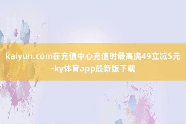 kaiyun.com在充值中心充值時最高滿49立減5元-ky體育app最新版下載