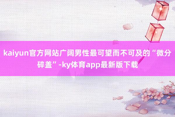 kaiyun官方網(wǎng)站廣闊男性最可望而不可及的“微分碎蓋”-ky體育app最新版下載