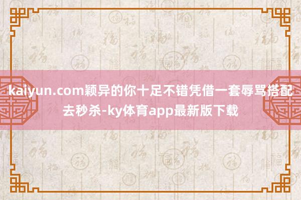 kaiyun.com穎異的你十足不錯憑借一套辱罵搭配去秒殺-ky體育app最新版下載