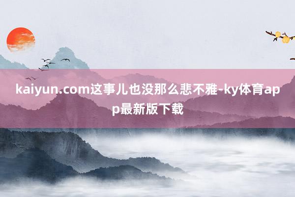 kaiyun.com這事兒也沒那么悲不雅-ky體育app最新版下載