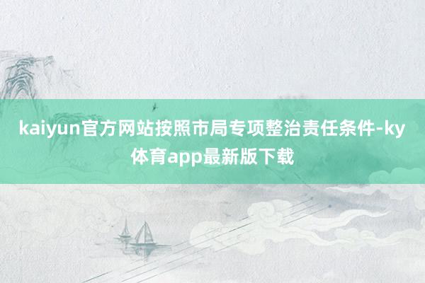 kaiyun官方網站按照市局專項整治責任條件-ky體育app最新版下載