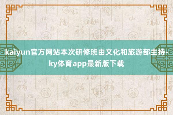 kaiyun官方網站本次研修班由文化和旅游部主持-ky體育app最新版下載