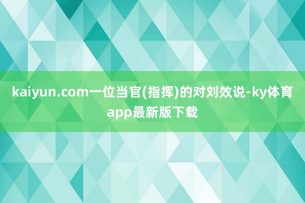 kaiyun.com一位當(dāng)官(指揮)的對劉效說-ky體育app最新版下載