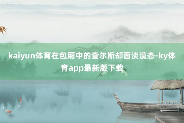 kaiyun體育在包廂中的查爾斯卻面淡漠態(tài)-ky體育app最新版下載