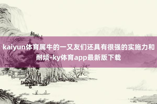 kaiyun體育屬牛的一又友們還具有很強的實施力和耐煩-ky體育app最新版下載