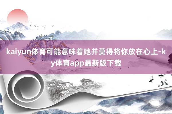 kaiyun體育可能意味著她并莫得將你放在心上-ky體育app最新版下載