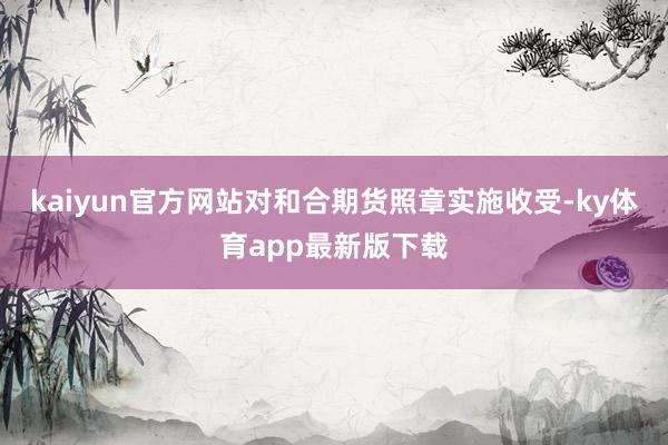 kaiyun官方網站對和合期貨照章實施收受-ky體育app最新版下載