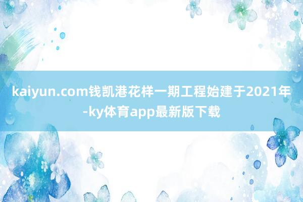 kaiyun.com錢凱港花樣一期工程始建于2021年-ky體育app最新版下載