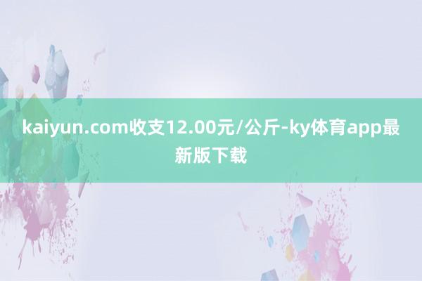 kaiyun.com收支12.00元/公斤-ky體育app最新版下載