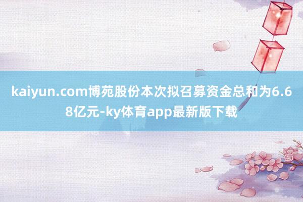 kaiyun.com博苑股份本次擬召募資金總和為6.68億元-ky體育app最新版下載