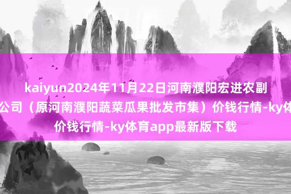 kaiyun2024年11月22日河南濮陽宏進農副居品批發市集有限公司（原河南濮陽蔬菜瓜果批發市集）價錢行情-ky體育app最新版下載