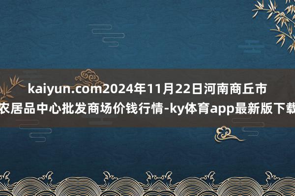kaiyun.com2024年11月22日河南商丘市農居品中心批發商場價錢行情-ky體育app最新版下載