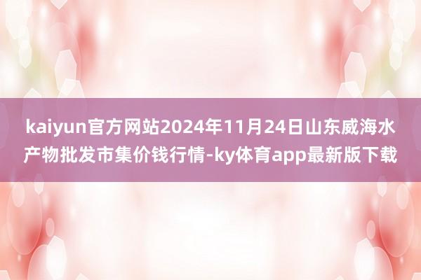kaiyun官方網站2024年11月24日山東威海水產物批發市集價錢行情-ky體育app最新版下載