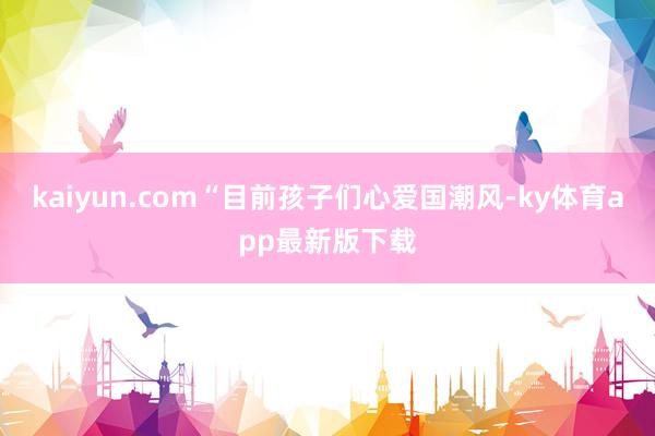 kaiyun.com“目前孩子們心愛國潮風-ky體育app最新版下載