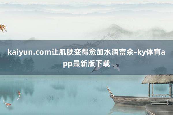 kaiyun.com讓肌膚變得愈加水潤富余-ky體育app最新版下載