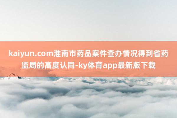 kaiyun.com淮南市藥品案件查辦情況得到省藥監(jiān)局的高度認同-ky體育app最新版下載
