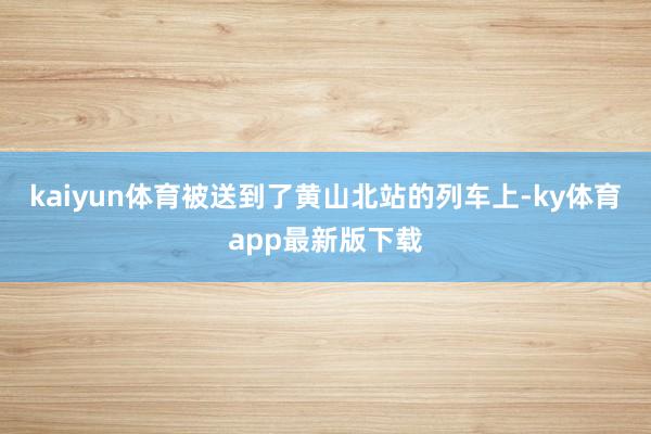 kaiyun體育被送到了黃山北站的列車上-ky體育app最新版下載