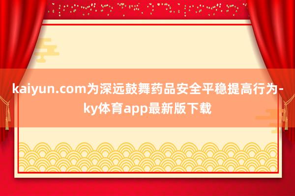 kaiyun.com為深遠(yuǎn)鼓舞藥品安全平穩(wěn)提高行為-ky體育app最新版下載