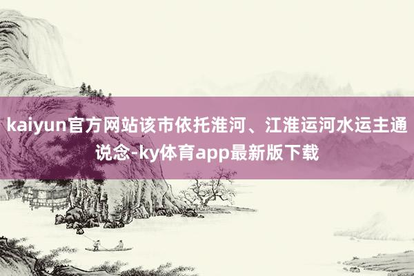 kaiyun官方網(wǎng)站該市依托淮河、江淮運(yùn)河水運(yùn)主通說念-ky體育app最新版下載