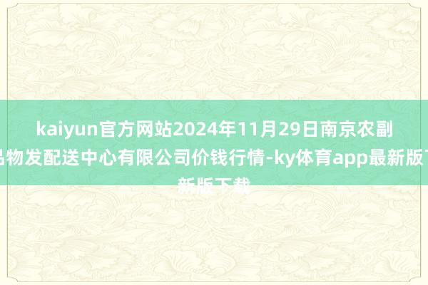 kaiyun官方網站2024年11月29日南京農副居品物發配送中心有限公司價錢行情-ky體育app最新版下載