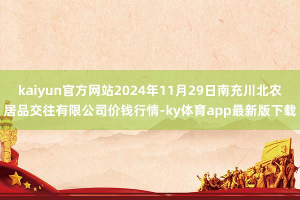 kaiyun官方網站2024年11月29日南充川北農居品交往有限公司價錢行情-ky體育app最新版下載