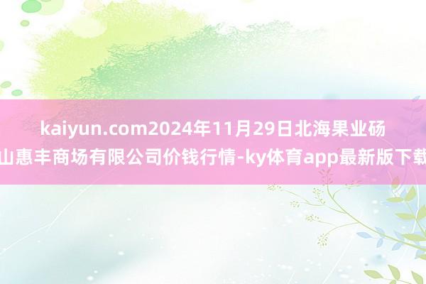 kaiyun.com2024年11月29日北海果業碭山惠豐商場有限公司價錢行情-ky體育app最新版下載