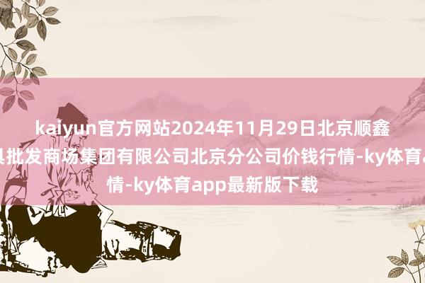 kaiyun官方網站2024年11月29日北京順鑫石門海外農家具批發商場集團有限公司北京分公司價錢行情-ky體育app最新版下載