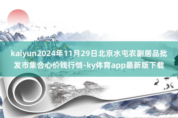 kaiyun2024年11月29日北京水屯農副居品批發市集合心價錢行情-ky體育app最新版下載