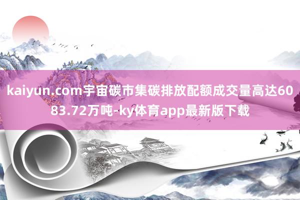 kaiyun.com宇宙碳市集碳排放配額成交量高達6083.72萬噸-ky體育app最新版下載