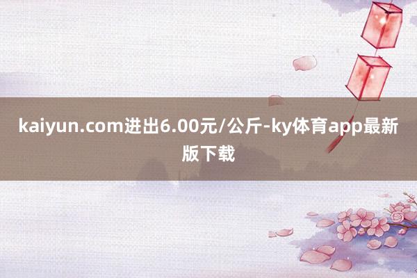 kaiyun.com進出6.00元/公斤-ky體育app最新版下載