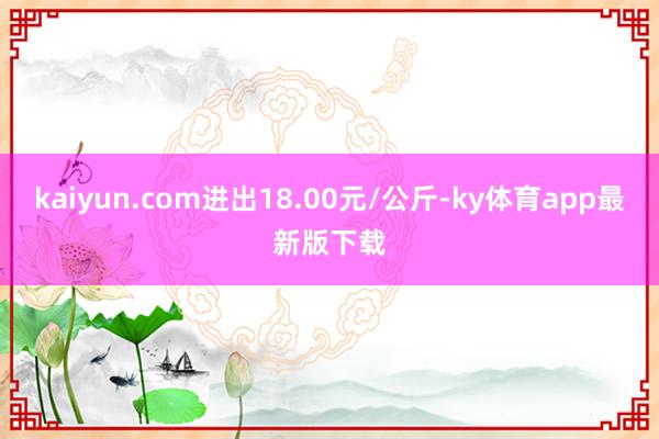 kaiyun.com進出18.00元/公斤-ky體育app最新版下載