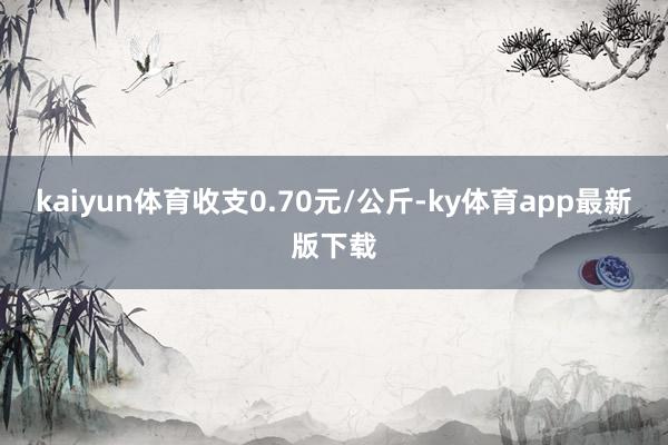 kaiyun體育收支0.70元/公斤-ky體育app最新版下載