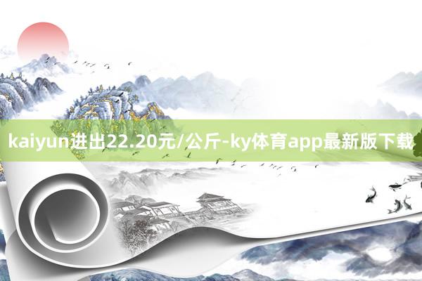 kaiyun進出22.20元/公斤-ky體育app最新版下載
