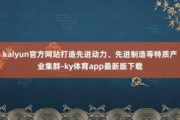 kaiyun官方網(wǎng)站打造先進(jìn)動(dòng)力、先進(jìn)制造等特質(zhì)產(chǎn)業(yè)集群-ky體育app最新版下載