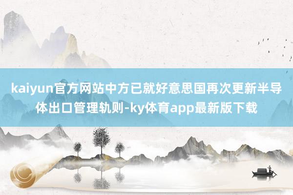 kaiyun官方網(wǎng)站中方已就好意思國(guó)再次更新半導(dǎo)體出口管理軌則-ky體育app最新版下載
