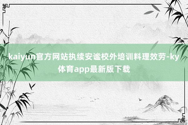 kaiyun官方網(wǎng)站執(zhí)續(xù)安謐校外培訓(xùn)料理效勞-ky體育app最新版下載