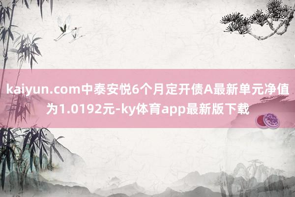 kaiyun.com中泰安悅6個(gè)月定開債A最新單元凈值為1.0192元-ky體育app最新版下載